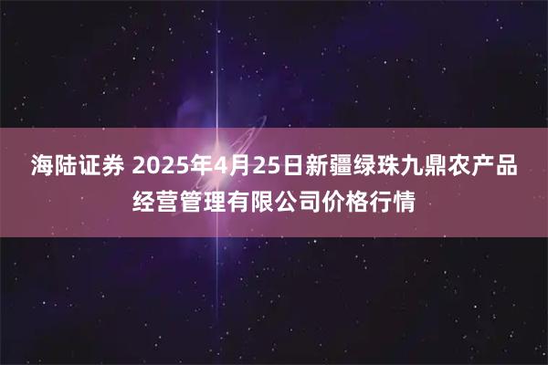 海陆证券 2025年4月25日新疆绿珠九鼎农产品经营管理有限公司价格行情