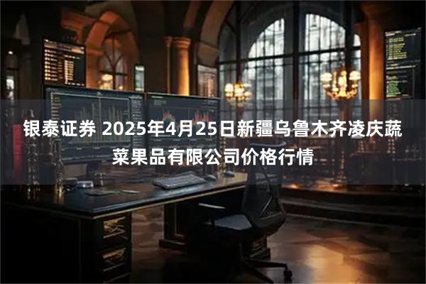 银泰证券 2025年4月25日新疆乌鲁木齐凌庆蔬菜果品有限公司价格行情