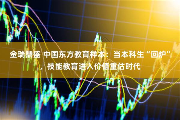 金瑞鼎盛 中国东方教育样本：当本科生“回炉”，技能教育进入价值重估时代