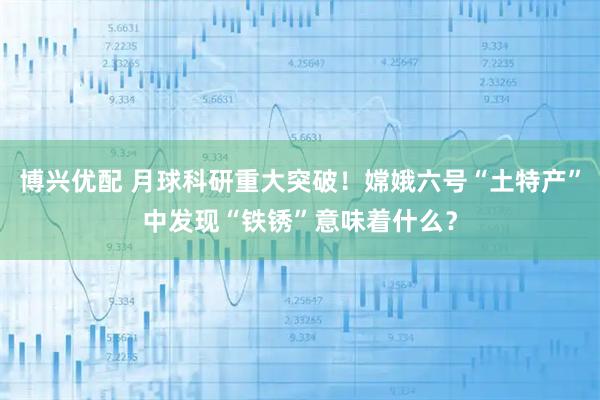 博兴优配 月球科研重大突破！嫦娥六号“土特产”中发现“铁锈”意味着什么？