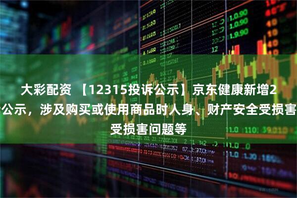 大彩配资 【12315投诉公示】京东健康新增2件投诉公示，涉及购买或使用商品时人身、财产安全受损害问题等