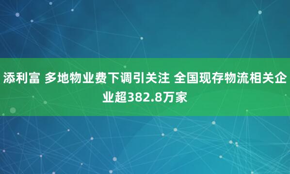 添利富 多地物业费下调引关注 全国现存物流相关企业超382.8万家