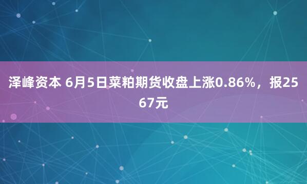 泽峰资本 6月5日菜粕期货收盘上涨0.86%，报2567元