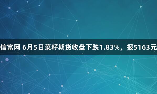 信富网 6月5日菜籽期货收盘下跌1.83%，报5163元