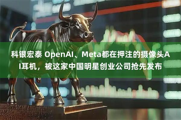 科银宏泰 OpenAI、Meta都在押注的摄像头AI耳机，被这家中国明星创业公司抢先发布