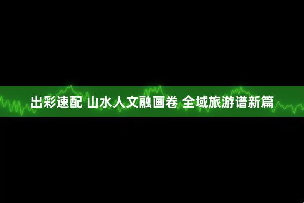 出彩速配 山水人文融画卷 全域旅游谱新篇
