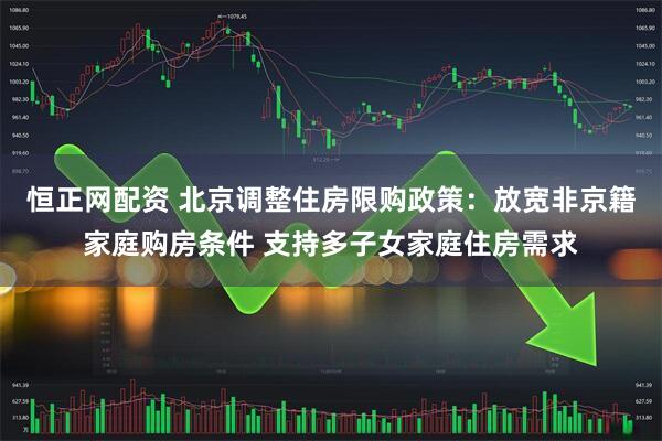 恒正网配资 北京调整住房限购政策：放宽非京籍家庭购房条件 支持多子女家庭住房需求