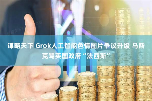 谋略天下 Grok人工智能色情图片争议升级 马斯克骂英国政府“法西斯”