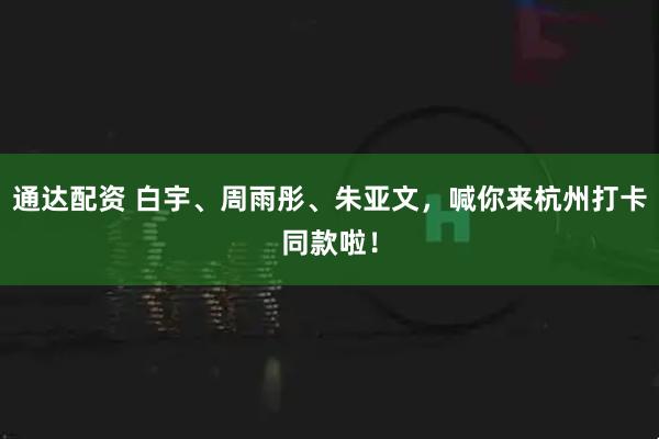 通达配资 白宇、周雨彤、朱亚文，喊你来杭州打卡同款啦！