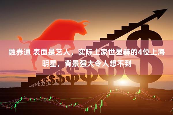 融券通 表面是艺人，实际上家世显赫的4位上海明星，背景强大令人想不到