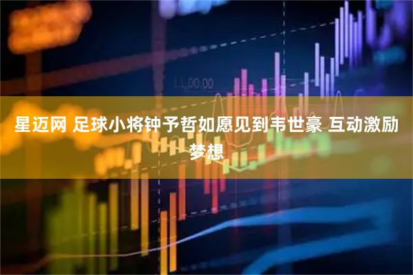 星迈网 足球小将钟予哲如愿见到韦世豪 互动激励梦想